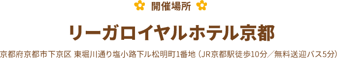 【開催場所】リーガロイヤルホテル京都 京都府京都市下京区 東堀川通り塩小路下ル松明町1番地（JR京都駅徒歩10分／無料送迎バス5分）