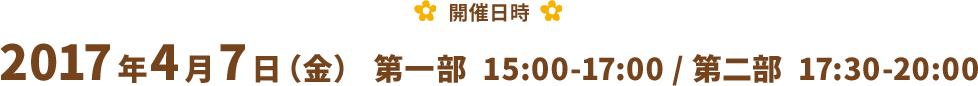 【開催日時】 2017年4月7日（金） 第一部  15:00-17:00 / 第二部  17:30-20:00